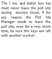 Text Box: The I key and ballot box key must never leave the poll site during  election hours. If for any reason the Poll Site Manager needs to leave the poll site, even for a very short time, be sure the keys are left with another worker. 